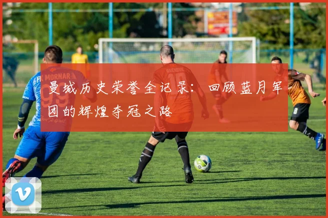 曼城历史荣誉全记录:回顾蓝月军团的辉煌夺冠之路