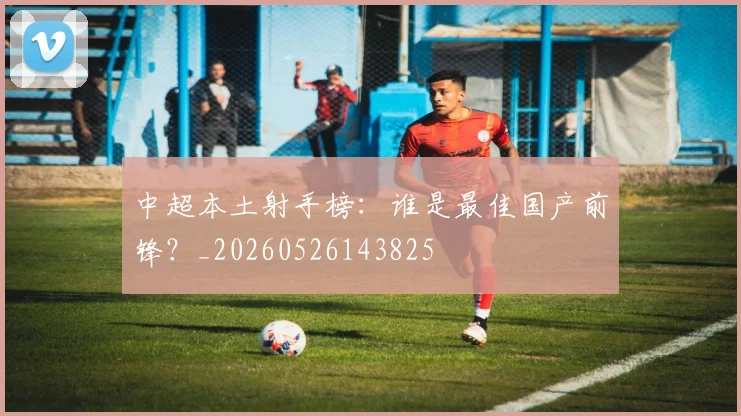 中超本土射手榜：谁是最佳国产前锋？_20260526143825