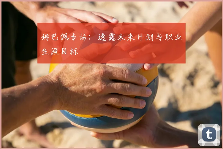 姆巴佩专访：透露未来计划与职业生涯目标