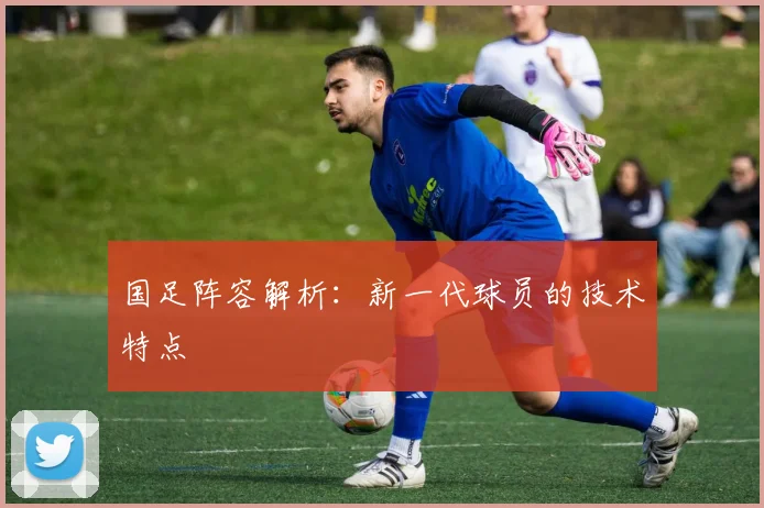 国足阵容解析：新一代球员的技术特点