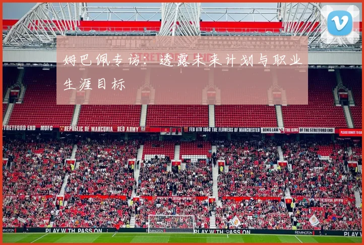 姆巴佩专访：透露未来计划与职业生涯目标