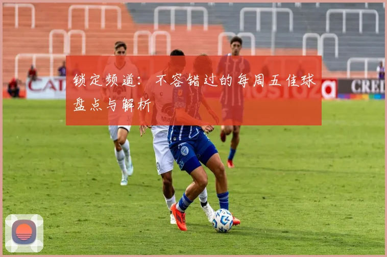 锁定频道：不容错过的每周五佳球盘点与解析