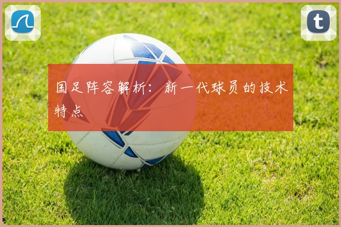 国足阵容解析：新一代球员的技术特点