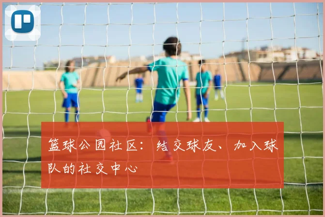 篮球公园社区:结交球友、加入球队的社交中心