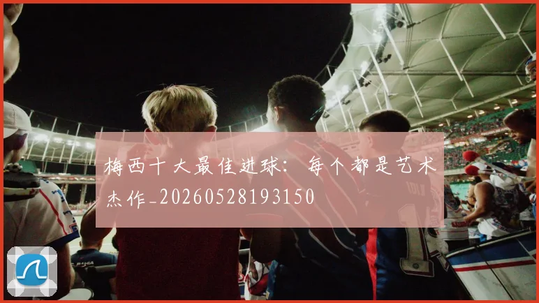 梅西十大最佳进球：每个都是艺术杰作_20260528193150