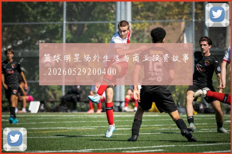 篮球明星场外生活与商业投资故事_20260529200400