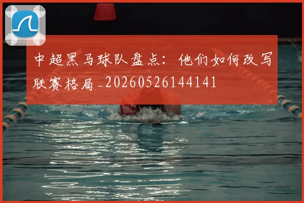 中超黑马球队盘点：他们如何改写联赛格局_20260526144141