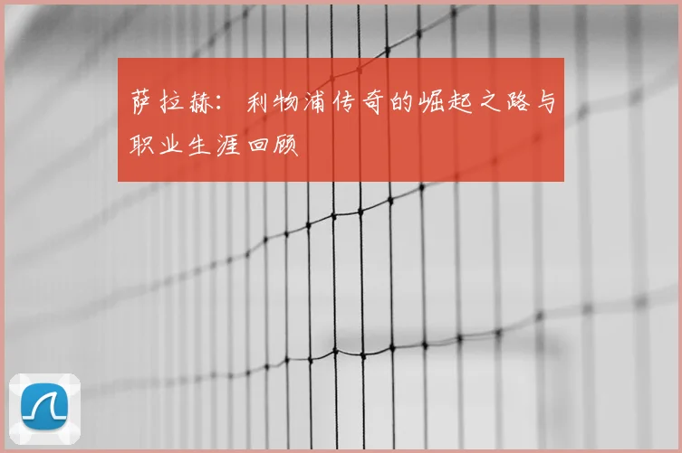 萨拉赫:利物浦传奇的崛起之路与职业生涯回顾